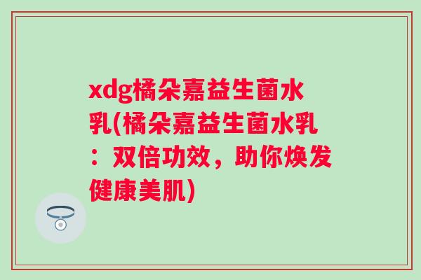 xdg橘朵嘉益生菌水乳(橘朵嘉益生菌水乳:双倍功效,助你焕发健康美肌) xdg橘朵嘉益生菌水乳(橘朵嘉益生菌水乳:双倍功效,助你焕发健康美肌)