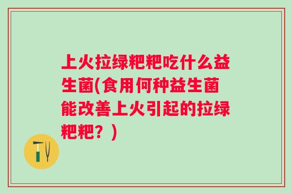 上火拉绿粑粑吃什么益生菌(食用何种益生菌能改善上火引起的拉绿粑粑?) 上火拉绿粑粑吃什么益生菌(食用何种益生菌能改善上火引起的拉绿粑粑?)