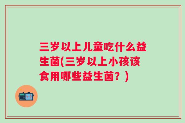 三岁以上儿童吃什么益生菌(三岁以上小孩该食用哪些益生菌？)
