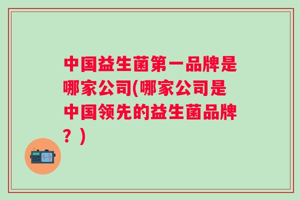 中国益生菌第一品牌是哪家公司(哪家公司是中国领先的益生菌品牌？)