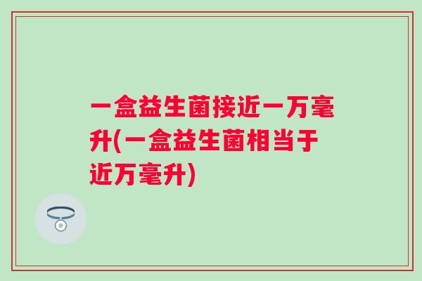 一盒益生菌接近一万毫升(一盒益生菌相当于近万毫升)