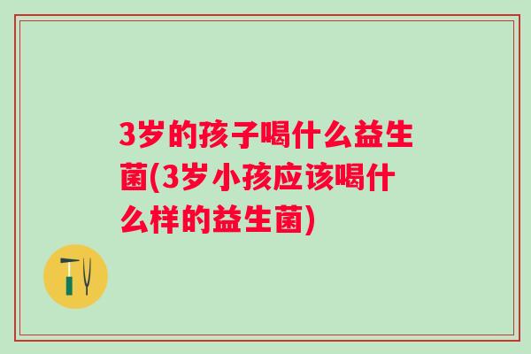 3岁的孩子喝什么益生菌(3岁小孩应该喝什么样的益生菌) 3岁的孩子喝什么益生菌(3岁小孩应该喝什么样的益生菌)