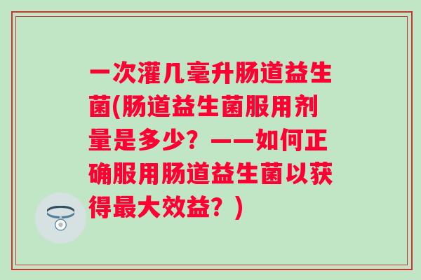 一次灌几毫升肠道益生菌(肠道益生菌服用剂量是多少?——如何正确服用肠道益生菌以获得大效益?) 一次灌几毫升肠道益生菌(肠道益生菌服用剂量是多少?——如何正确服用肠道益生菌以获得大效益?)