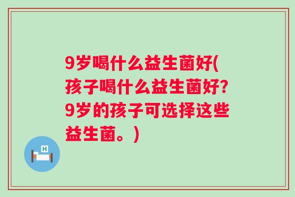 9岁喝什么益生菌好(孩子喝什么益生菌好?9岁的孩子可选择这些益生菌。) 9岁喝什么益生菌好(孩子喝什么益生菌好?9岁的孩子可选择这些益生菌。)