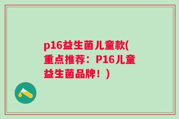 p16益生菌儿童款(重点推荐:P16儿童益生菌品牌!) p16益生菌儿童款(重点推荐:P16儿童益生菌品牌!)