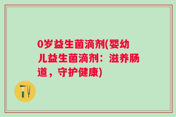 0岁益生菌滴剂(婴幼儿益生菌滴剂:滋养肠道,守护健康) 0岁益生菌滴剂(婴幼儿益生菌滴剂:滋养肠道,守护健康)