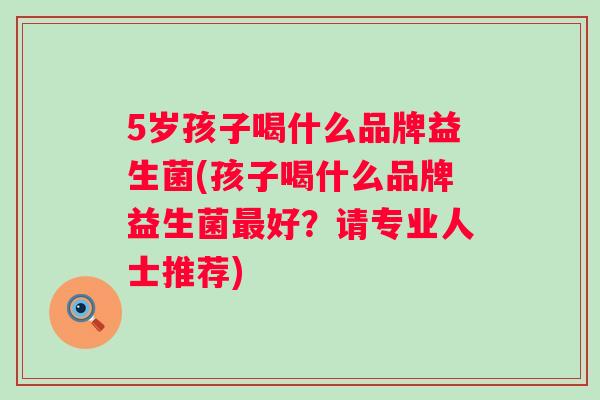 5岁孩子喝什么品牌益生菌(孩子喝什么品牌益生菌好？请专业人士推荐)