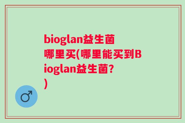 bioglan益生菌哪里买(哪里能买到Bioglan益生菌?) bioglan益生菌哪里买(哪里能买到Bioglan益生菌?)