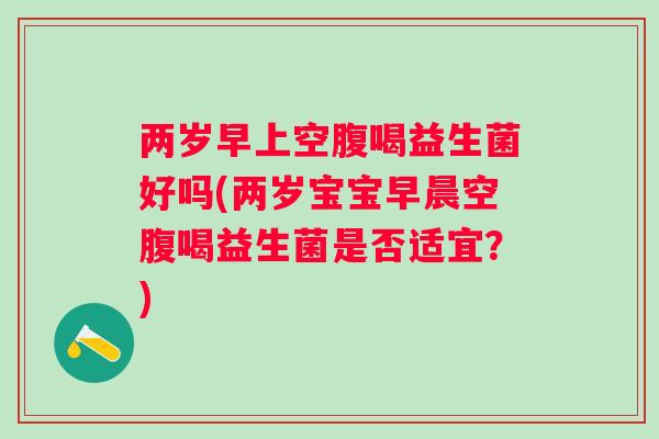 两岁早上空腹喝益生菌好吗(两岁宝宝早晨空腹喝益生菌是否适宜？)