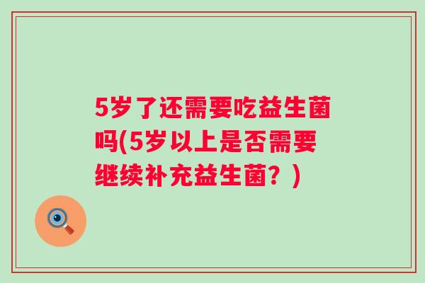 5岁了还需要吃益生菌吗(5岁以上是否需要继续补充益生菌?) 5岁了还需要吃益生菌吗(5岁以上是否需要继续补充益生菌?)