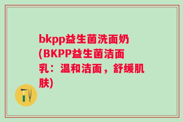 bkpp益生菌洗面奶(BKPP益生菌洁面乳:温和洁面,舒缓) bkpp益生菌洗面奶(BKPP益生菌洁面乳:温和洁面,舒缓)