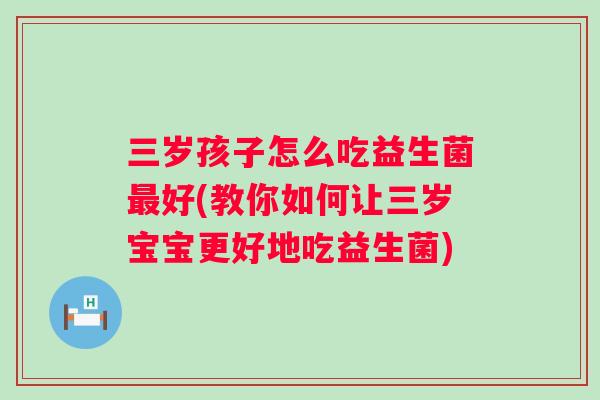 三岁孩子怎么吃益生菌好(教你如何让三岁宝宝更好地吃益生菌) 三岁孩子怎么吃益生菌好(教你如何让三岁宝宝更好地吃益生菌)