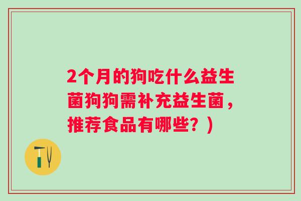 2个月的狗吃什么益生菌狗狗需补充益生菌,推荐食品有哪些?) 2个月的狗吃什么益生菌狗狗需补充益生菌,推荐食品有哪些?)
