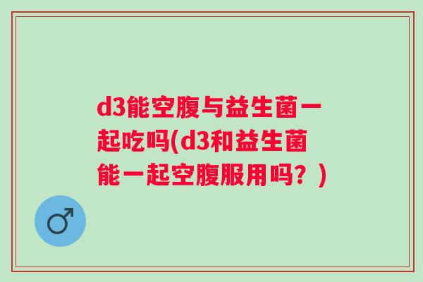 d3能空腹与益生菌一起吃吗(d3和益生菌能一起空腹服用吗?) d3能空腹与益生菌一起吃吗(d3和益生菌能一起空腹服用吗?)