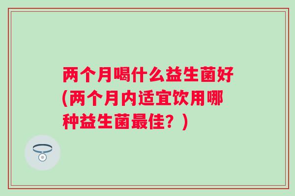 两个月喝什么益生菌好(两个月内适宜饮用哪种益生菌佳?) 两个月喝什么益生菌好(两个月内适宜饮用哪种益生菌佳?)