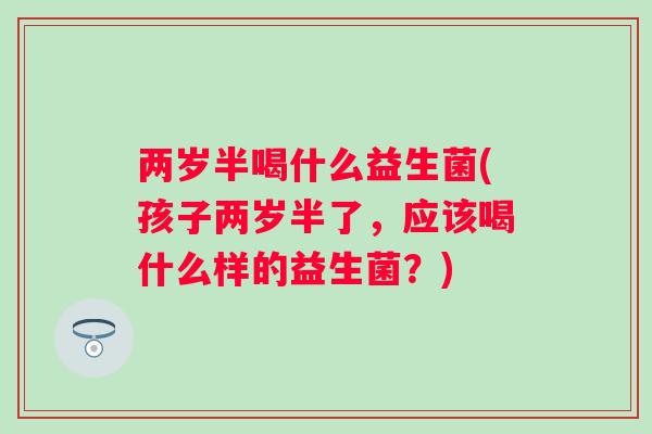 两岁半喝什么益生菌(孩子两岁半了,应该喝什么样的益生菌?) 两岁半喝什么益生菌(孩子两岁半了,应该喝什么样的益生菌?)