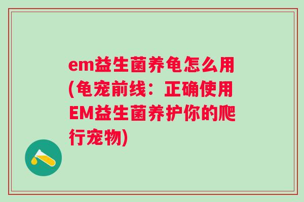 em益生菌养龟怎么用(龟宠前线:正确使用EM益生菌养护你的爬行宠物) em益生菌养龟怎么用(龟宠前线:正确使用EM益生菌养护你的爬行宠物)