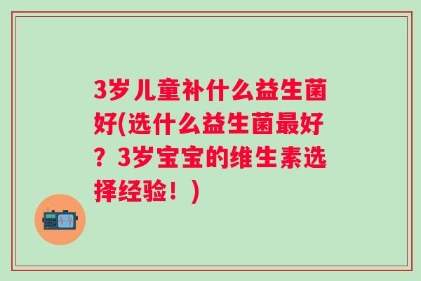 3岁儿童补什么益生菌好(选什么益生菌好?3岁宝宝的维生素选择经验!) 3岁儿童补什么益生菌好(选什么益生菌好?3岁宝宝的维生素选择经验!)