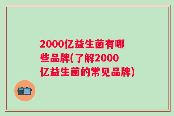 2000亿益生菌有哪些品牌(了解2000亿益生菌的常见品牌) 2000亿益生菌有哪些品牌(了解2000亿益生菌的常见品牌)