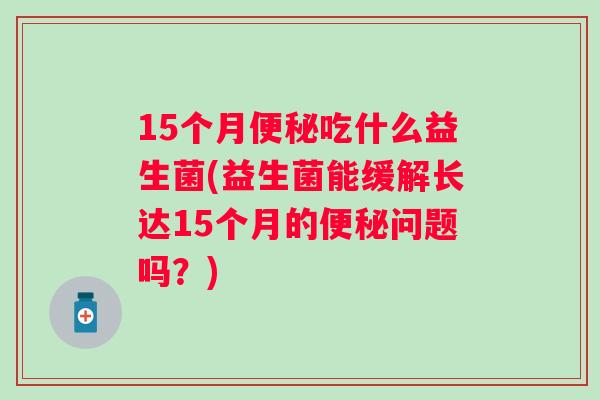 15个月吃什么益生菌(益生菌能缓解长达15个月的问题吗?) 15个月吃什么益生菌(益生菌能缓解长达15个月的问题吗?)