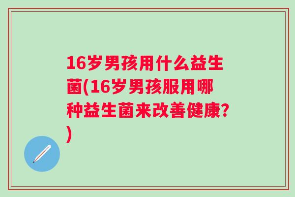 16岁男孩用什么益生菌(16岁男孩服用哪种益生菌来改善健康?) 16岁男孩用什么益生菌(16岁男孩服用哪种益生菌来改善健康?)