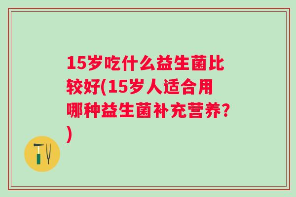 15岁吃什么益生菌比较好(15岁人适合用哪种益生菌补充营养?) 15岁吃什么益生菌比较好(15岁人适合用哪种益生菌补充营养?)