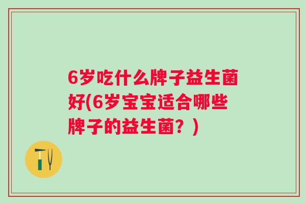 6岁吃什么牌子益生菌好(6岁宝宝适合哪些牌子的益生菌?) 6岁吃什么牌子益生菌好(6岁宝宝适合哪些牌子的益生菌?)