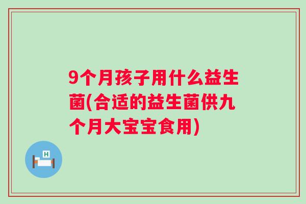 9个月孩子用什么益生菌(合适的益生菌供九个月大宝宝食用) 9个月孩子用什么益生菌(合适的益生菌供九个月大宝宝食用)