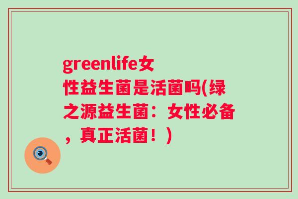 greenlife女性益生菌是活菌吗(绿之源益生菌:女性必备,真正活菌!) greenlife女性益生菌是活菌吗(绿之源益生菌:女性必备,真正活菌!)