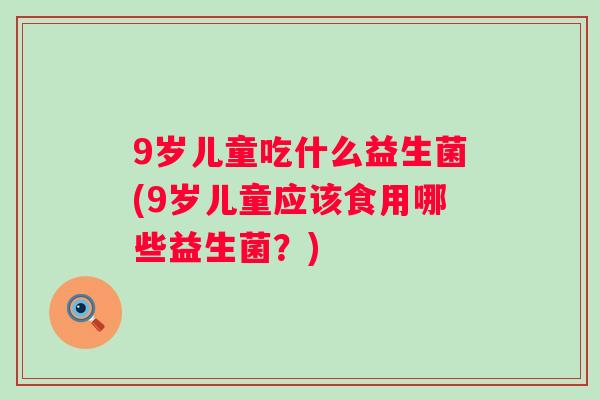 9岁儿童吃什么益生菌(9岁儿童应该食用哪些益生菌?) 9岁儿童吃什么益生菌(9岁儿童应该食用哪些益生菌?)