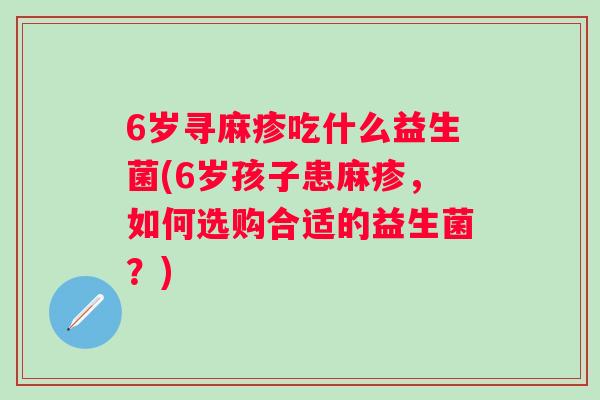 6岁寻麻疹吃什么益生菌(6岁孩子患麻疹,如何选购合适的益生菌?) 6岁寻麻疹吃什么益生菌(6岁孩子患麻疹,如何选购合适的益生菌?)