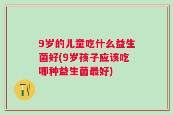 9岁的儿童吃什么益生菌好(9岁孩子应该吃哪种益生菌好) 9岁的儿童吃什么益生菌好(9岁孩子应该吃哪种益生菌好)