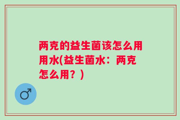 两克的益生菌该怎么用用水(益生菌水：两克怎么用？)