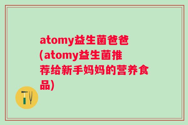 atomy益生菌爸爸(atomy益生菌推荐给新手妈妈的营养食品)