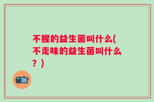 不腥的益生菌叫什么(不走味的益生菌叫什么？)