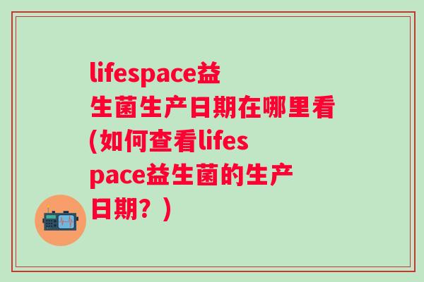 lifespace益生菌生产日期在哪里看(如何查看lifespace益生菌的生产日期？)