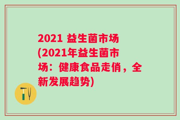 2021 益生菌市场(2021年益生菌市场：健康食品走俏，全新发展趋势)