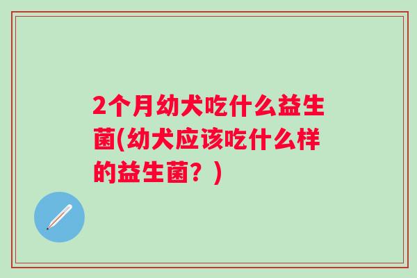 2个月幼犬吃什么益生菌(幼犬应该吃什么样的益生菌?) 2个月幼犬吃什么益生菌(幼犬应该吃什么样的益生菌?)