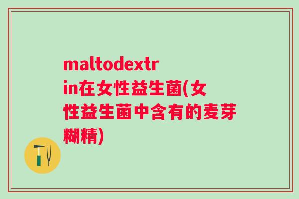 maltodextrin在女性益生菌(女性益生菌中含有的麦芽糊精)