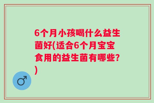 6个月小孩喝什么益生菌好(适合6个月宝宝食用的益生菌有哪些？)