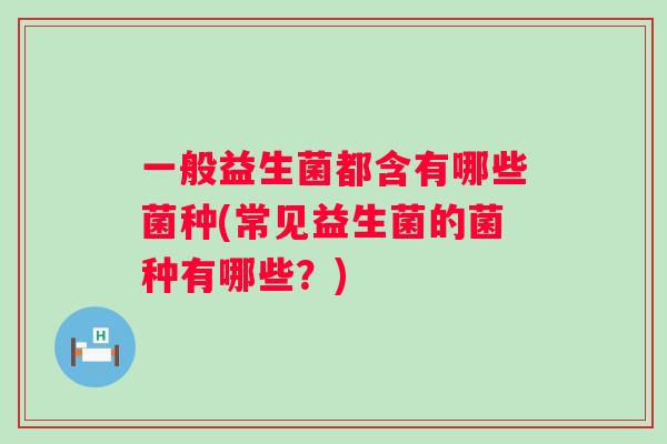 一般益生菌都含有哪些菌种(常见益生菌的菌种有哪些?) 一般益生菌都含有哪些菌种(常见益生菌的菌种有哪些?)