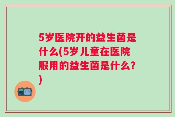 5岁医院开的益生菌是什么(5岁儿童在医院服用的益生菌是什么?) 5岁医院开的益生菌是什么(5岁儿童在医院服用的益生菌是什么?)