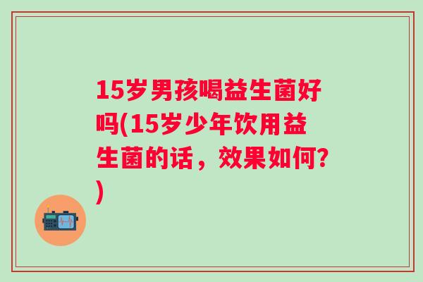 15岁男孩喝益生菌好吗(15岁少年饮用益生菌的话，效果如何？)