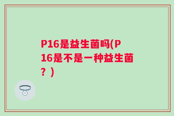 P16是益生菌吗(P16是不是一种益生菌?) P16是益生菌吗(P16是不是一种益生菌?)