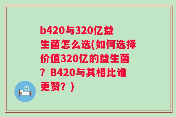 b420与320亿益生菌怎么选(如何选择价值320亿的益生菌？B420与其相比谁更赞？)