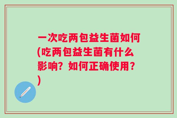 一次吃两包益生菌如何(吃两包益生菌有什么影响?如何正确使用?) 一次吃两包益生菌如何(吃两包益生菌有什么影响?如何正确使用?)