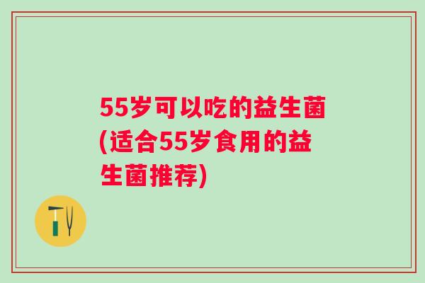 55岁可以吃的益生菌(适合55岁食用的益生菌推荐) 55岁可以吃的益生菌(适合55岁食用的益生菌推荐)