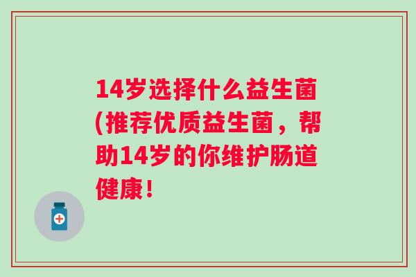 14岁选择什么益生菌(推荐优质益生菌,帮助14岁的你维护肠道健康! 14岁选择什么益生菌(推荐优质益生菌,帮助14岁的你维护肠道健康!