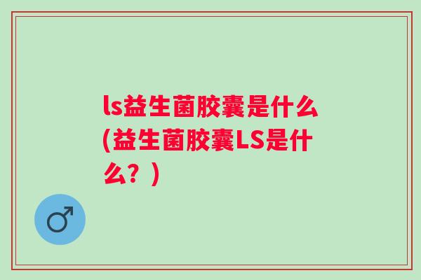 ls益生菌胶囊是什么(益生菌胶囊LS是什么?) ls益生菌胶囊是什么(益生菌胶囊LS是什么?)