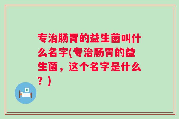 专肠胃的益生菌叫什么名字(专肠胃的益生菌,这个名字是什么?) 专肠胃的益生菌叫什么名字(专肠胃的益生菌,这个名字是什么?)